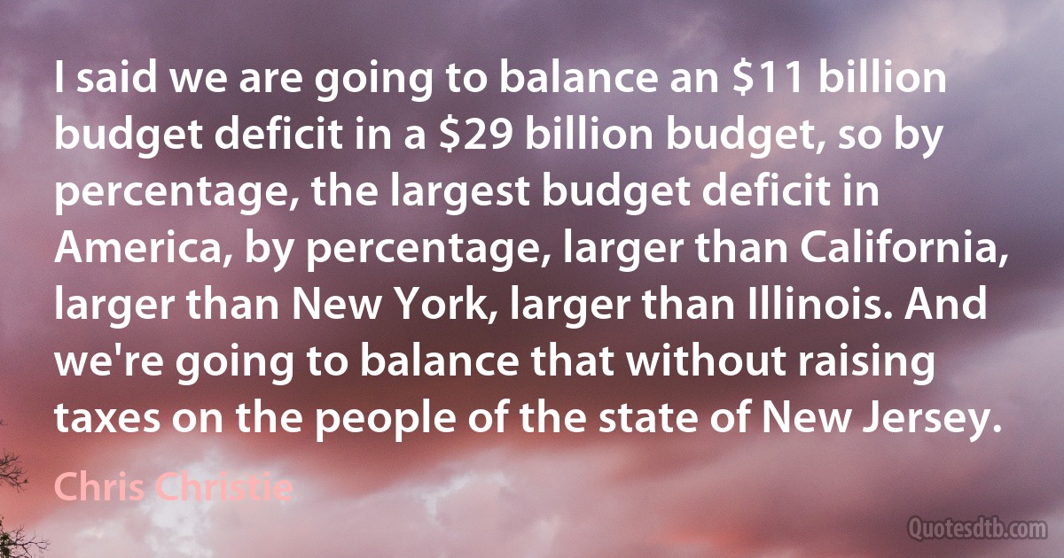 I said we are going to balance an $11 billion budget deficit in a $29 billion budget, so by percentage, the largest budget deficit in America, by percentage, larger than California, larger than New York, larger than Illinois. And we're going to balance that without raising taxes on the people of the state of New Jersey. (Chris Christie)