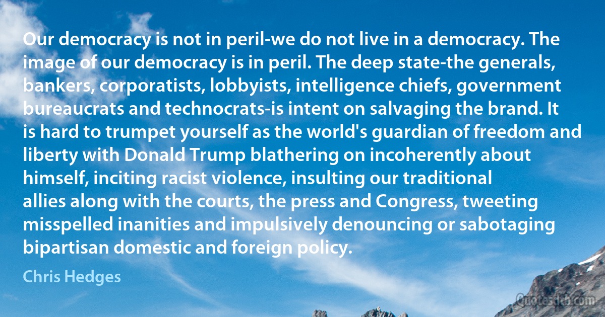 Our democracy is not in peril-we do not live in a democracy. The image of our democracy is in peril. The deep state-the generals, bankers, corporatists, lobbyists, intelligence chiefs, government bureaucrats and technocrats-is intent on salvaging the brand. It is hard to trumpet yourself as the world's guardian of freedom and liberty with Donald Trump blathering on incoherently about himself, inciting racist violence, insulting our traditional allies along with the courts, the press and Congress, tweeting misspelled inanities and impulsively denouncing or sabotaging bipartisan domestic and foreign policy. (Chris Hedges)