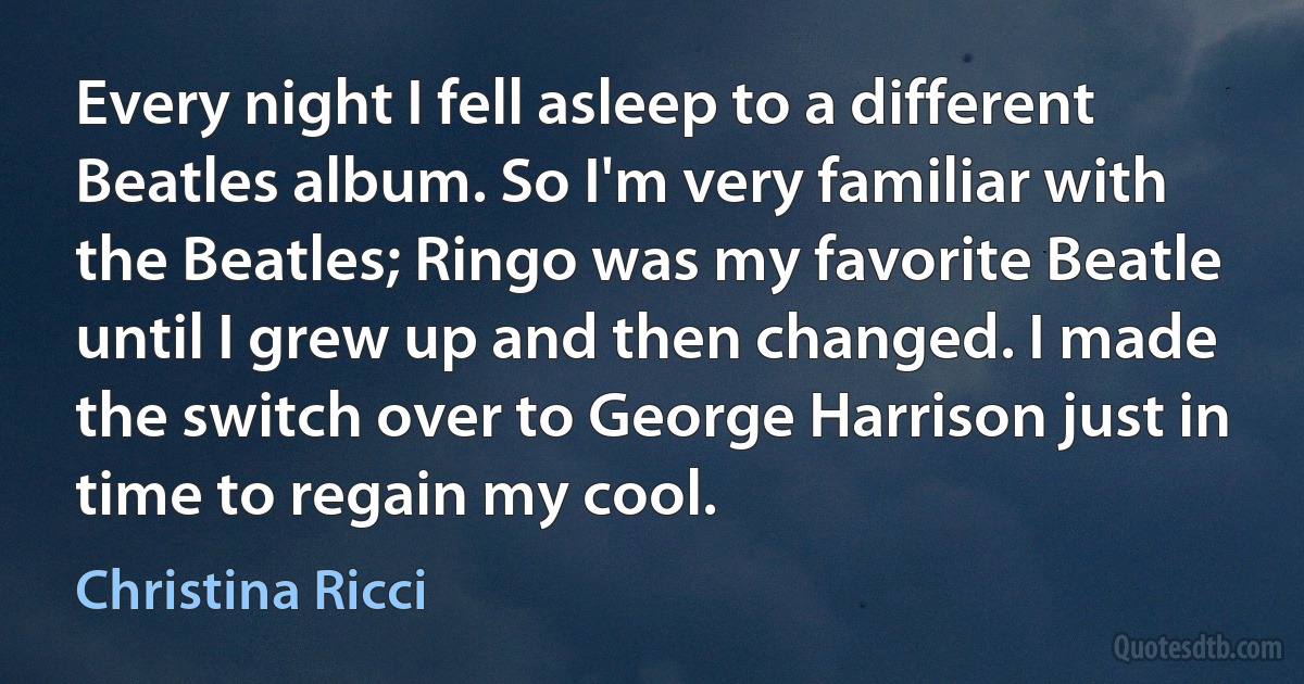 Every night I fell asleep to a different Beatles album. So I'm very familiar with the Beatles; Ringo was my favorite Beatle until I grew up and then changed. I made the switch over to George Harrison just in time to regain my cool. (Christina Ricci)