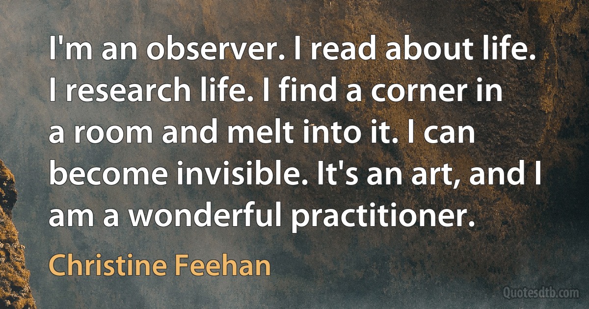 I'm an observer. I read about life. I research life. I find a corner in a room and melt into it. I can become invisible. It's an art, and I am a wonderful practitioner. (Christine Feehan)