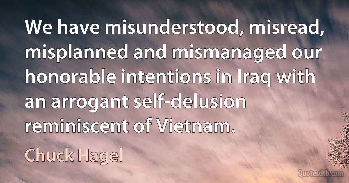 We have misunderstood, misread, misplanned and mismanaged our honorable intentions in Iraq with an arrogant self-delusion reminiscent of Vietnam. (Chuck Hagel)