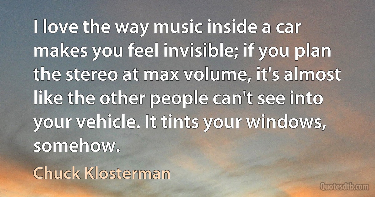 I love the way music inside a car makes you feel invisible; if you plan the stereo at max volume, it's almost like the other people can't see into your vehicle. It tints your windows, somehow. (Chuck Klosterman)