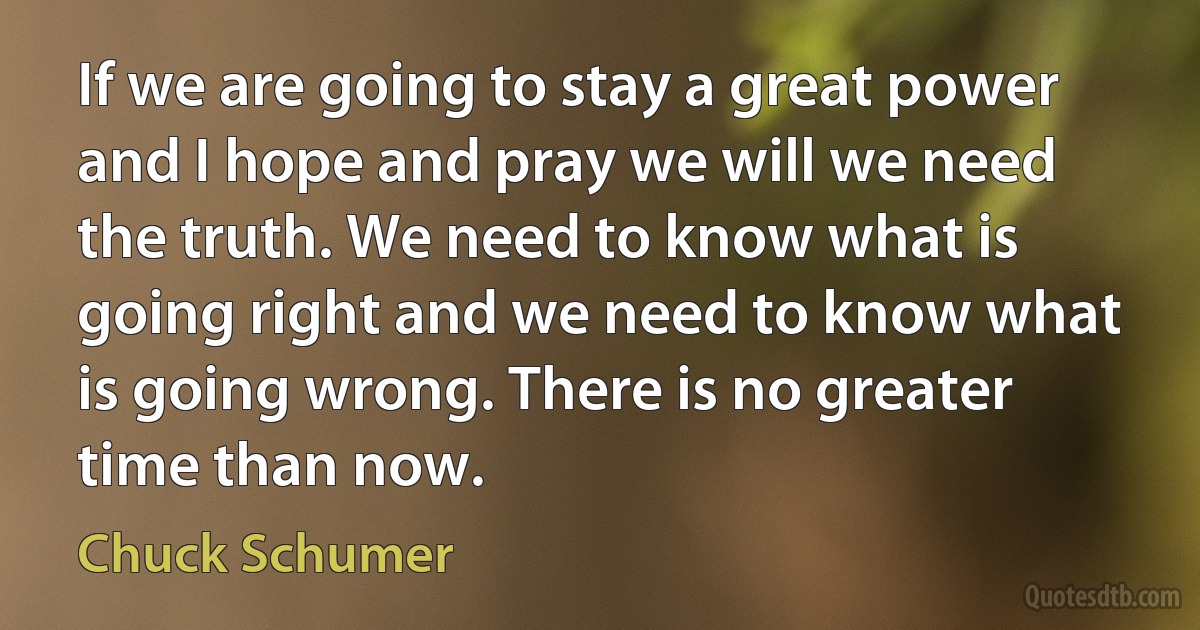 If we are going to stay a great power and I hope and pray we will we need the truth. We need to know what is going right and we need to know what is going wrong. There is no greater time than now. (Chuck Schumer)