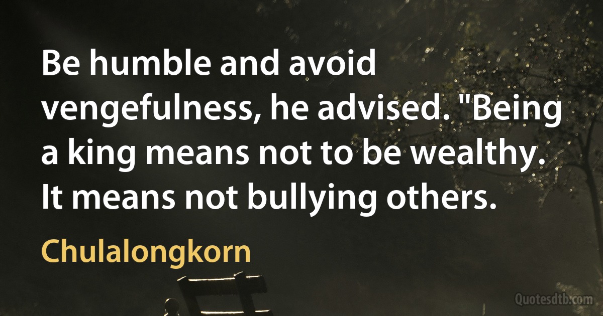 Be humble and avoid vengefulness, he advised. "Being a king means not to be wealthy. It means not bullying others. (Chulalongkorn)