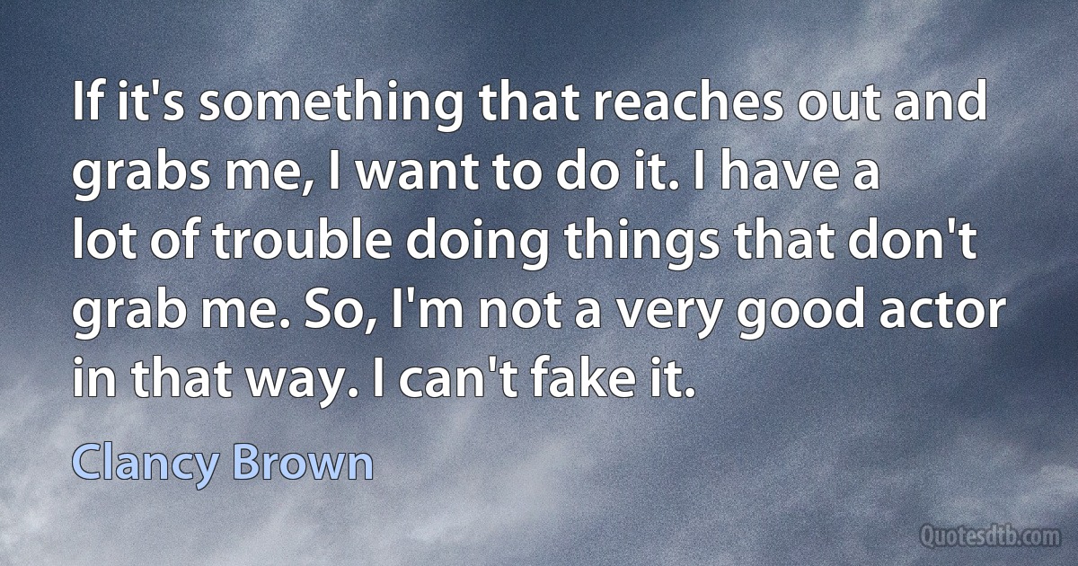 If it's something that reaches out and grabs me, I want to do it. I have a lot of trouble doing things that don't grab me. So, I'm not a very good actor in that way. I can't fake it. (Clancy Brown)