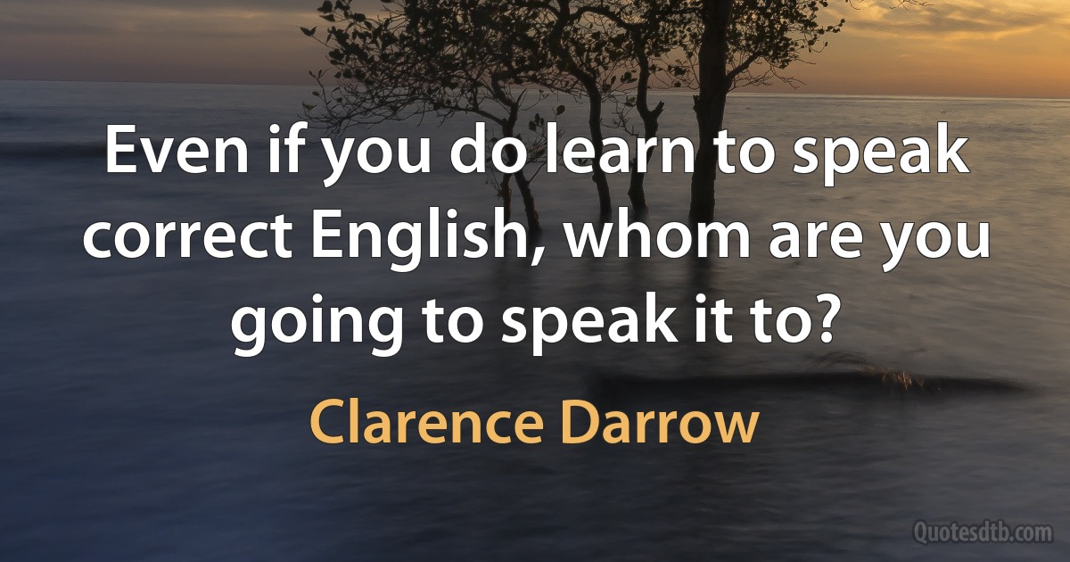 Even if you do learn to speak correct English, whom are you going to speak it to? (Clarence Darrow)