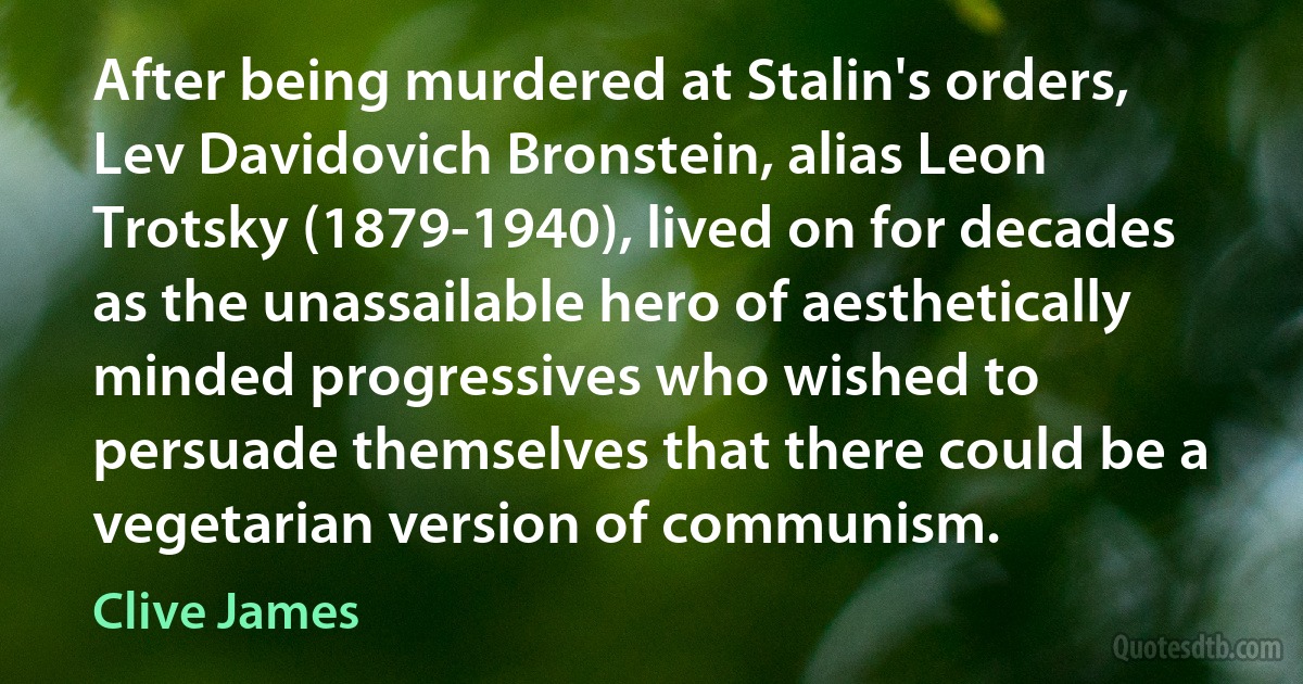 After being murdered at Stalin's orders, Lev Davidovich Bronstein, alias Leon Trotsky (1879-1940), lived on for decades as the unassailable hero of aesthetically minded progressives who wished to persuade themselves that there could be a vegetarian version of communism. (Clive James)