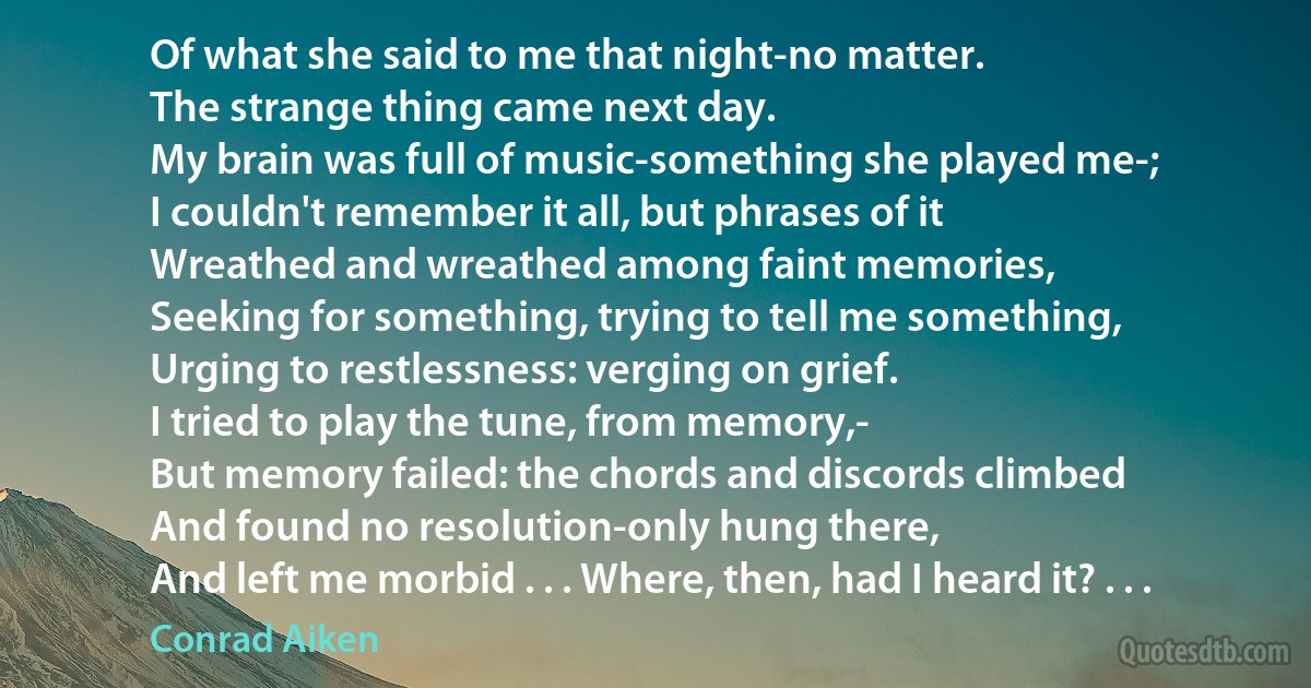 Of what she said to me that night-no matter.
The strange thing came next day.
My brain was full of music-something she played me-;
I couldn't remember it all, but phrases of it
Wreathed and wreathed among faint memories,
Seeking for something, trying to tell me something,
Urging to restlessness: verging on grief.
I tried to play the tune, from memory,-
But memory failed: the chords and discords climbed
And found no resolution-only hung there,
And left me morbid . . . Where, then, had I heard it? . . . (Conrad Aiken)