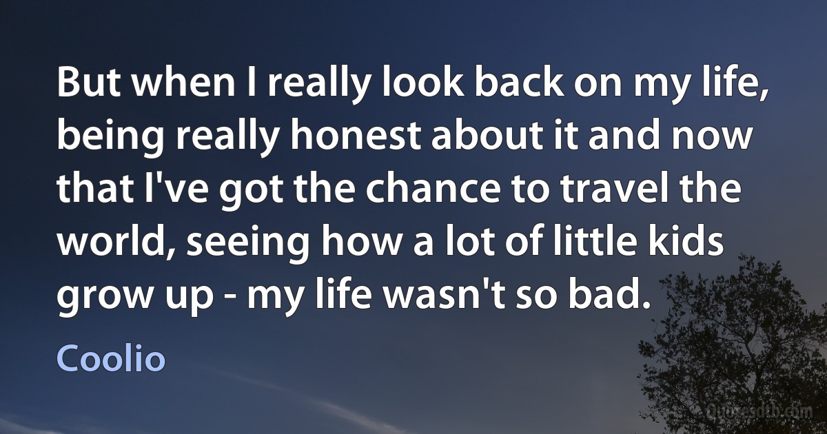 But when I really look back on my life, being really honest about it and now that I've got the chance to travel the world, seeing how a lot of little kids grow up - my life wasn't so bad. (Coolio)