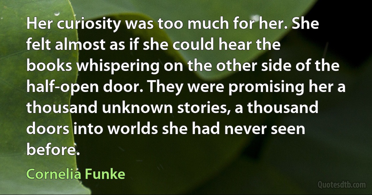 Her curiosity was too much for her. She felt almost as if she could hear the books whispering on the other side of the half-open door. They were promising her a thousand unknown stories, a thousand doors into worlds she had never seen before. (Cornelia Funke)