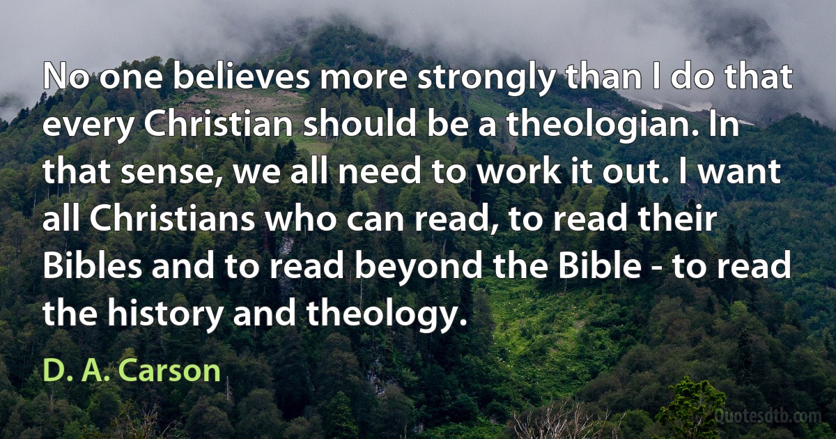 No one believes more strongly than I do that every Christian should be a theologian. In that sense, we all need to work it out. I want all Christians who can read, to read their Bibles and to read beyond the Bible - to read the history and theology. (D. A. Carson)