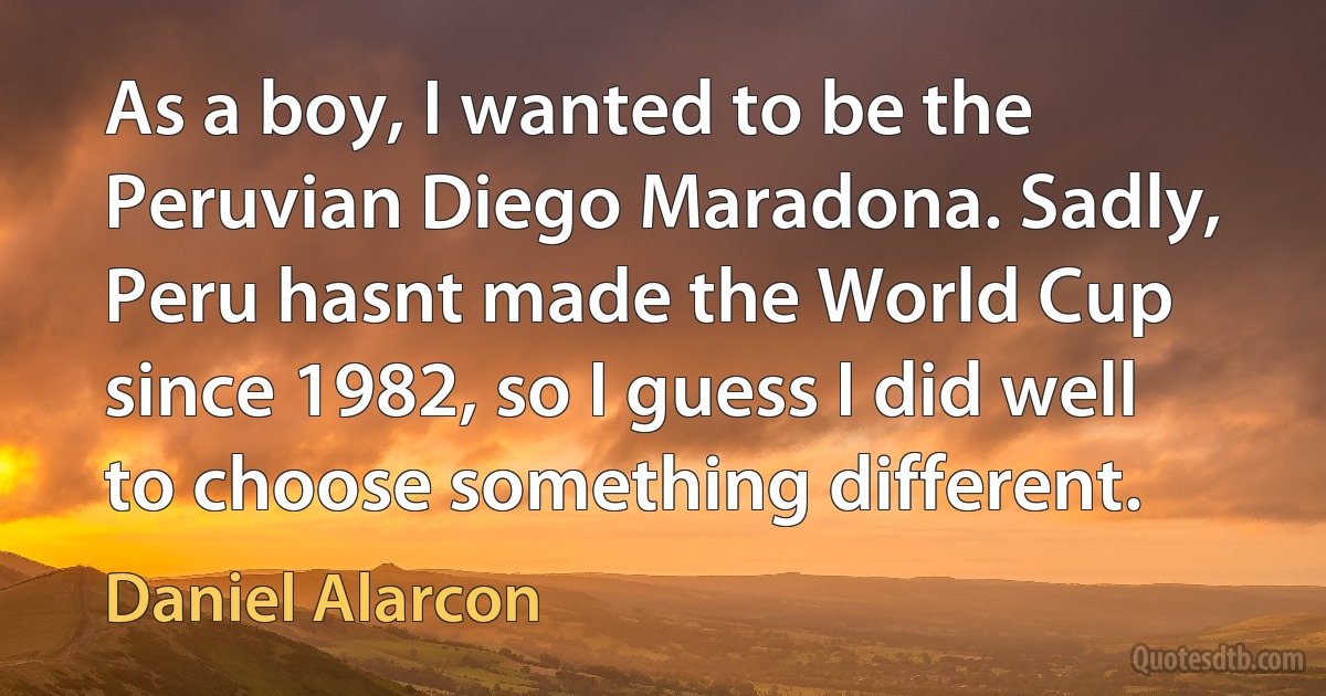 As a boy, I wanted to be the Peruvian Diego Maradona. Sadly, Peru hasnt made the World Cup since 1982, so I guess I did well to choose something different. (Daniel Alarcon)