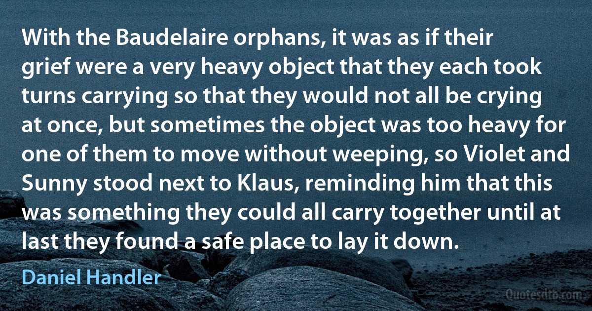 With the Baudelaire orphans, it was as if their grief were a very heavy object that they each took turns carrying so that they would not all be crying at once, but sometimes the object was too heavy for one of them to move without weeping, so Violet and Sunny stood next to Klaus, reminding him that this was something they could all carry together until at last they found a safe place to lay it down. (Daniel Handler)