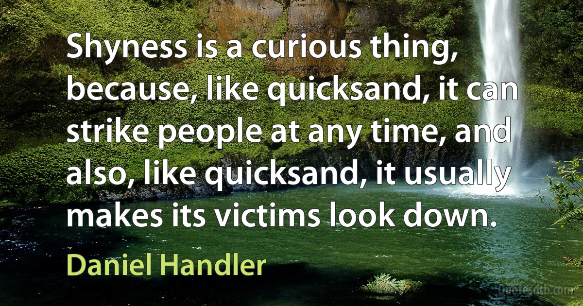 Shyness is a curious thing, because, like quicksand, it can strike people at any time, and also, like quicksand, it usually makes its victims look down. (Daniel Handler)