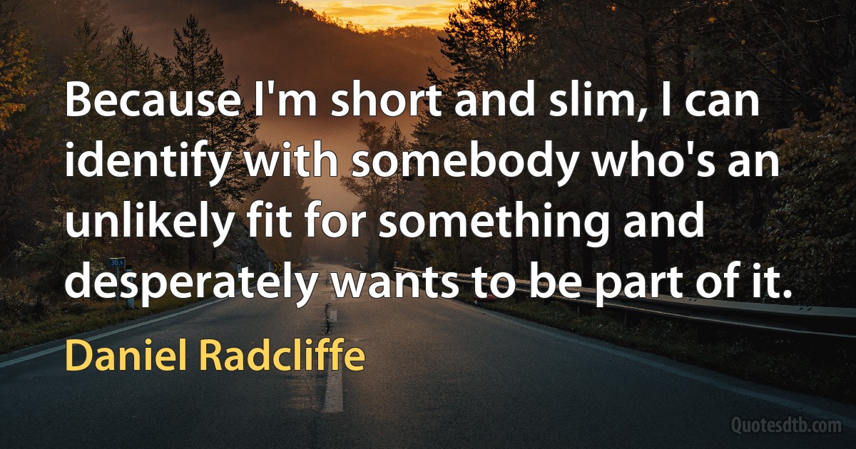 Because I'm short and slim, I can identify with somebody who's an unlikely fit for something and desperately wants to be part of it. (Daniel Radcliffe)