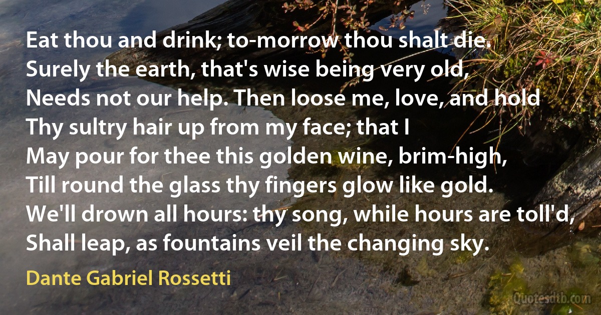 Eat thou and drink; to-morrow thou shalt die.
Surely the earth, that's wise being very old,
Needs not our help. Then loose me, love, and hold
Thy sultry hair up from my face; that I
May pour for thee this golden wine, brim-high,
Till round the glass thy fingers glow like gold.
We'll drown all hours: thy song, while hours are toll'd,
Shall leap, as fountains veil the changing sky. (Dante Gabriel Rossetti)