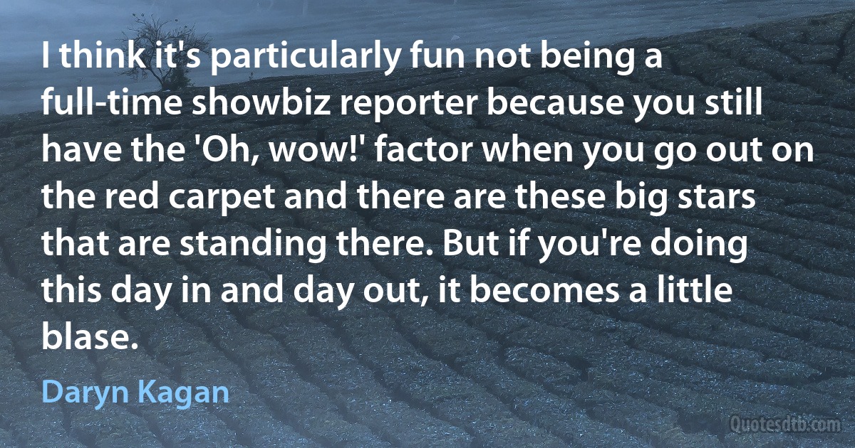 I think it's particularly fun not being a full-time showbiz reporter because you still have the 'Oh, wow!' factor when you go out on the red carpet and there are these big stars that are standing there. But if you're doing this day in and day out, it becomes a little blase. (Daryn Kagan)