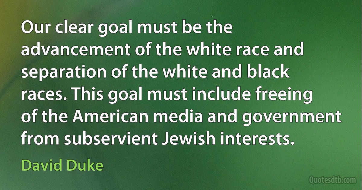 Our clear goal must be the advancement of the white race and separation of the white and black races. This goal must include freeing of the American media and government from subservient Jewish interests. (David Duke)