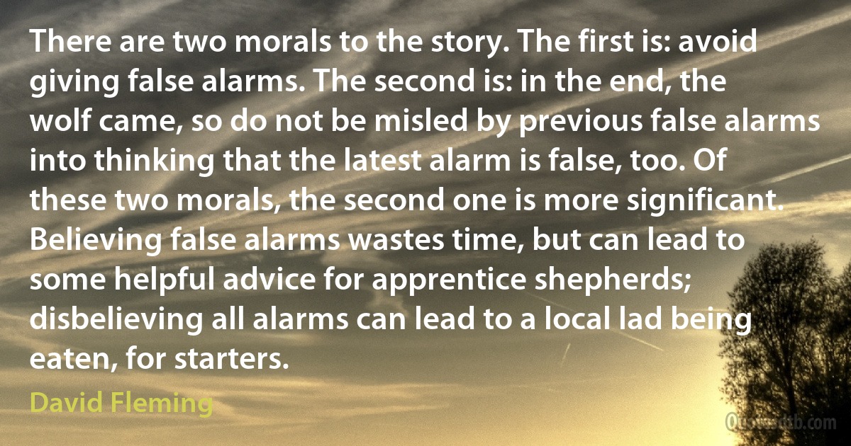 There are two morals to the story. The first is: avoid giving false alarms. The second is: in the end, the wolf came, so do not be misled by previous false alarms into thinking that the latest alarm is false, too. Of these two morals, the second one is more significant. Believing false alarms wastes time, but can lead to some helpful advice for apprentice shepherds; disbelieving all alarms can lead to a local lad being eaten, for starters. (David Fleming)