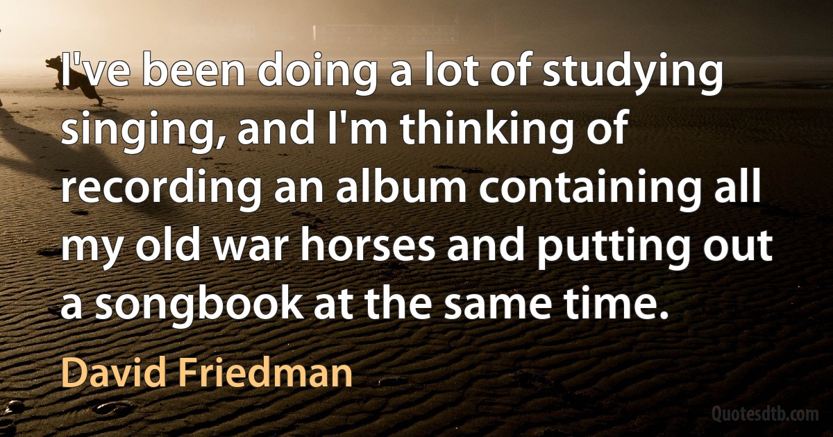 I've been doing a lot of studying singing, and I'm thinking of recording an album containing all my old war horses and putting out a songbook at the same time. (David Friedman)