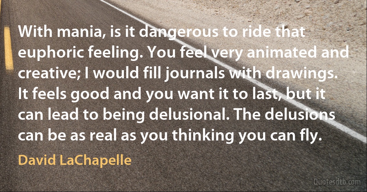 With mania, is it dangerous to ride that euphoric feeling. You feel very animated and creative; I would fill journals with drawings. It feels good and you want it to last, but it can lead to being delusional. The delusions can be as real as you thinking you can fly. (David LaChapelle)