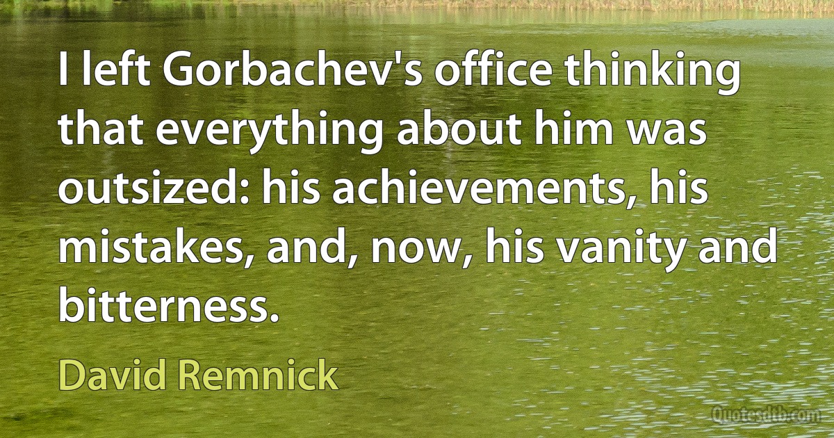 I left Gorbachev's office thinking that everything about him was outsized: his achievements, his mistakes, and, now, his vanity and bitterness. (David Remnick)