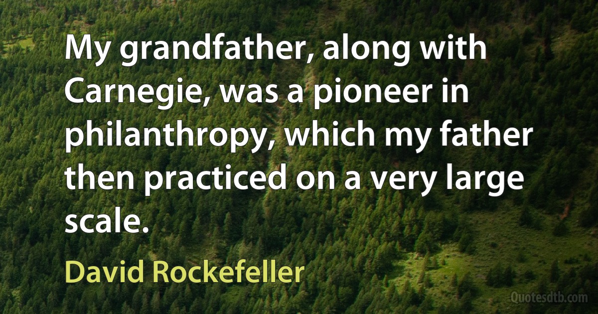 My grandfather, along with Carnegie, was a pioneer in philanthropy, which my father then practiced on a very large scale. (David Rockefeller)