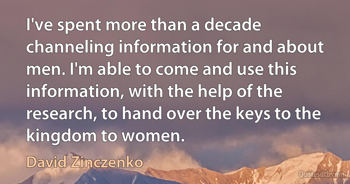 I've spent more than a decade channeling information for and about men. I'm able to come and use this information, with the help of the research, to hand over the keys to the kingdom to women. (David Zinczenko)