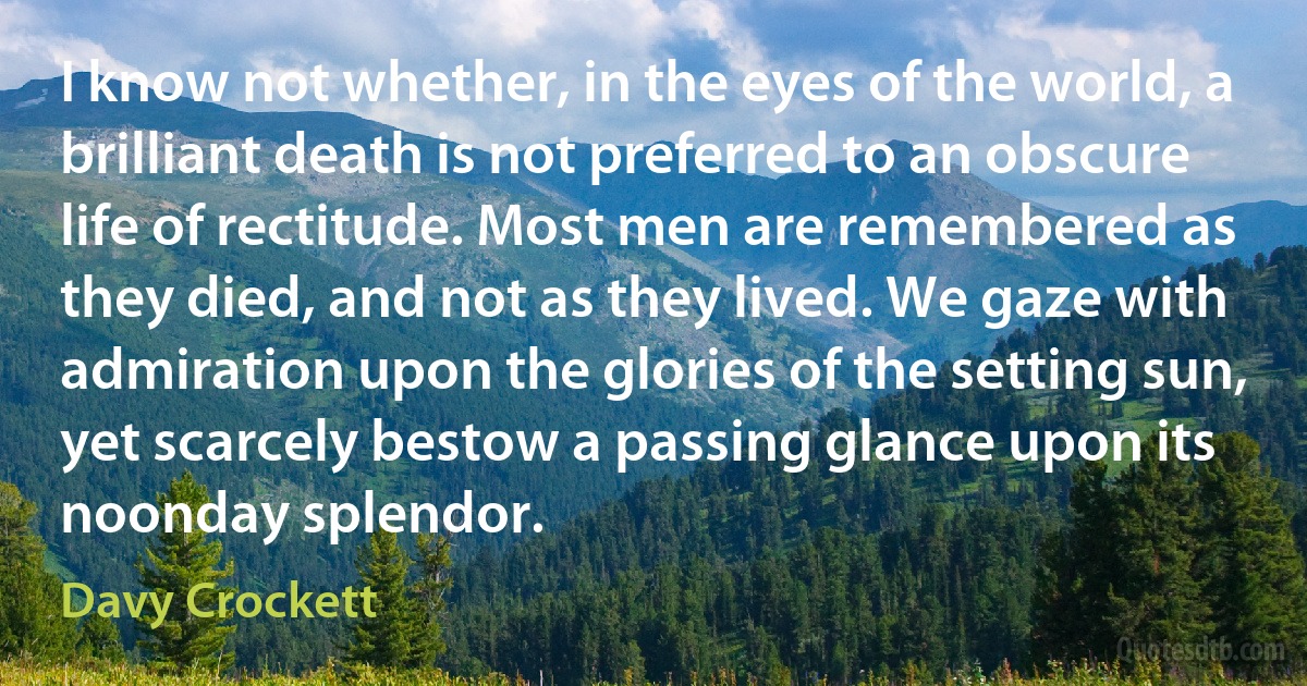 I know not whether, in the eyes of the world, a brilliant death is not preferred to an obscure life of rectitude. Most men are remembered as they died, and not as they lived. We gaze with admiration upon the glories of the setting sun, yet scarcely bestow a passing glance upon its noonday splendor. (Davy Crockett)