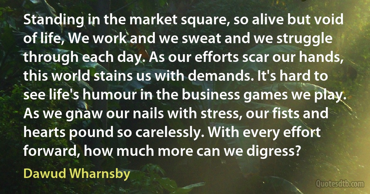 Standing in the market square, so alive but void of life, We work and we sweat and we struggle through each day. As our efforts scar our hands, this world stains us with demands. It's hard to see life's humour in the business games we play. As we gnaw our nails with stress, our fists and hearts pound so carelessly. With every effort forward, how much more can we digress? (Dawud Wharnsby)