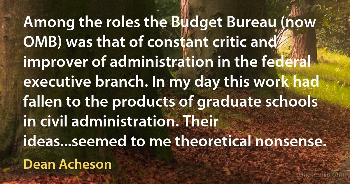 Among the roles the Budget Bureau (now OMB) was that of constant critic and improver of administration in the federal executive branch. In my day this work had fallen to the products of graduate schools in civil administration. Their ideas...seemed to me theoretical nonsense. (Dean Acheson)