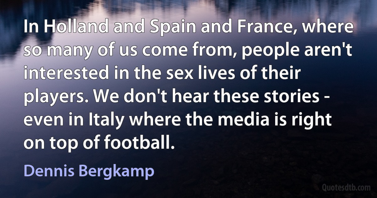 In Holland and Spain and France, where so many of us come from, people aren't interested in the sex lives of their players. We don't hear these stories - even in Italy where the media is right on top of football. (Dennis Bergkamp)