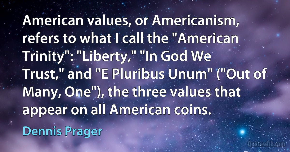 American values, or Americanism, refers to what I call the "American Trinity": "Liberty," "In God We Trust," and "E Pluribus Unum" ("Out of Many, One"), the three values that appear on all American coins. (Dennis Prager)