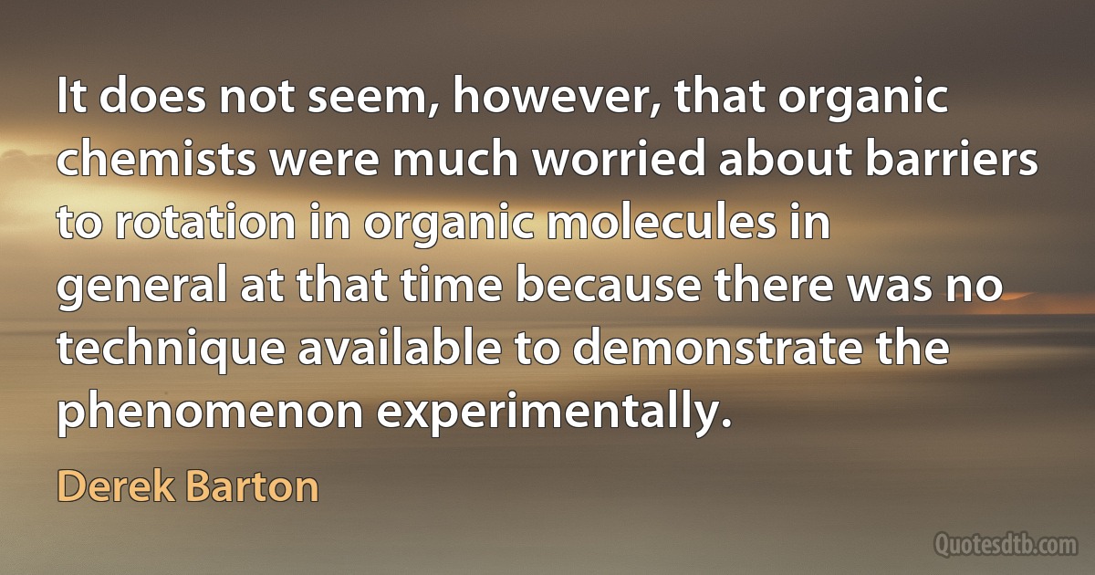 It does not seem, however, that organic chemists were much worried about barriers to rotation in organic molecules in general at that time because there was no technique available to demonstrate the phenomenon experimentally. (Derek Barton)