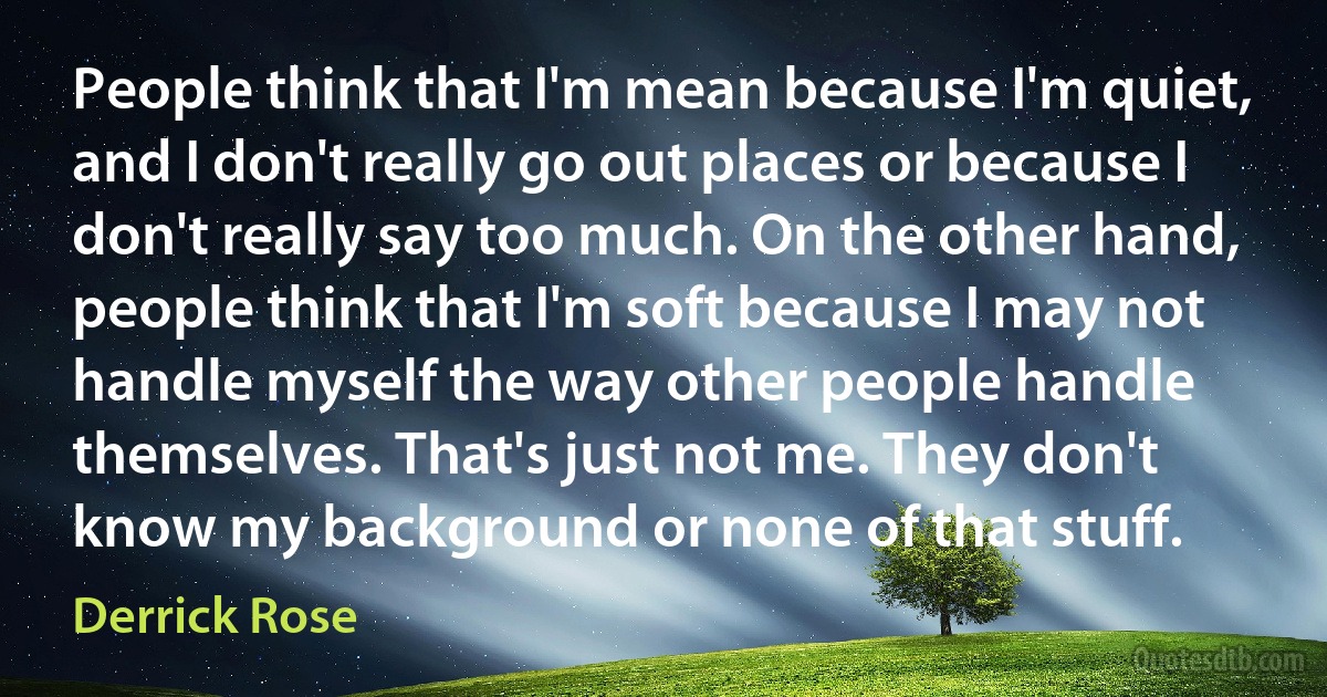 People think that I'm mean because I'm quiet, and I don't really go out places or because I don't really say too much. On the other hand, people think that I'm soft because I may not handle myself the way other people handle themselves. That's just not me. They don't know my background or none of that stuff. (Derrick Rose)