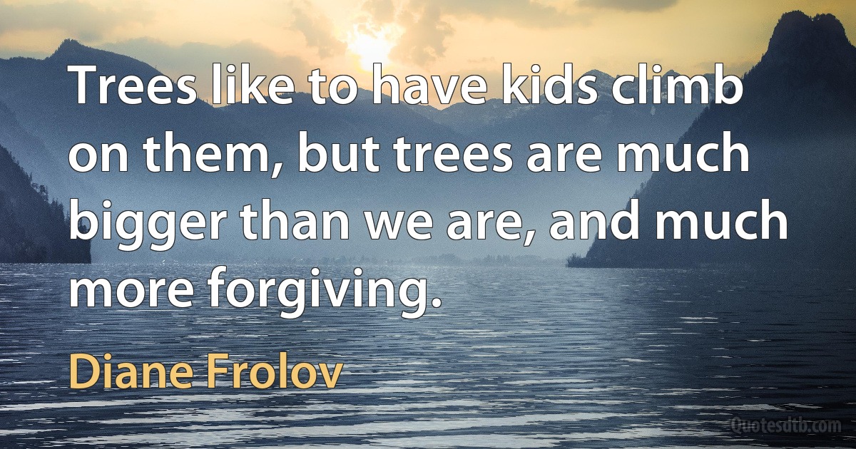 Trees like to have kids climb on them, but trees are much bigger than we are, and much more forgiving. (Diane Frolov)