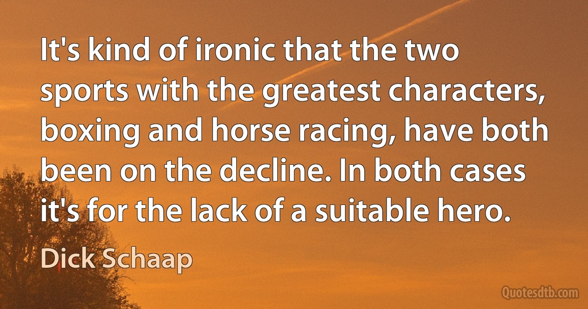 It's kind of ironic that the two sports with the greatest characters, boxing and horse racing, have both been on the decline. In both cases it's for the lack of a suitable hero. (Dick Schaap)