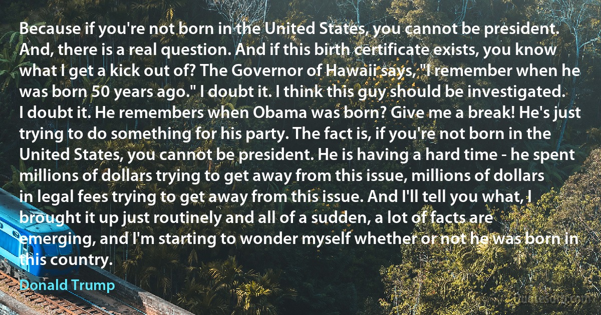 Because if you're not born in the United States, you cannot be president. And, there is a real question. And if this birth certificate exists, you know what I get a kick out of? The Governor of Hawaii says, "I remember when he was born 50 years ago." I doubt it. I think this guy should be investigated. I doubt it. He remembers when Obama was born? Give me a break! He's just trying to do something for his party. The fact is, if you're not born in the United States, you cannot be president. He is having a hard time - he spent millions of dollars trying to get away from this issue, millions of dollars in legal fees trying to get away from this issue. And I'll tell you what, I brought it up just routinely and all of a sudden, a lot of facts are emerging, and I'm starting to wonder myself whether or not he was born in this country. (Donald Trump)