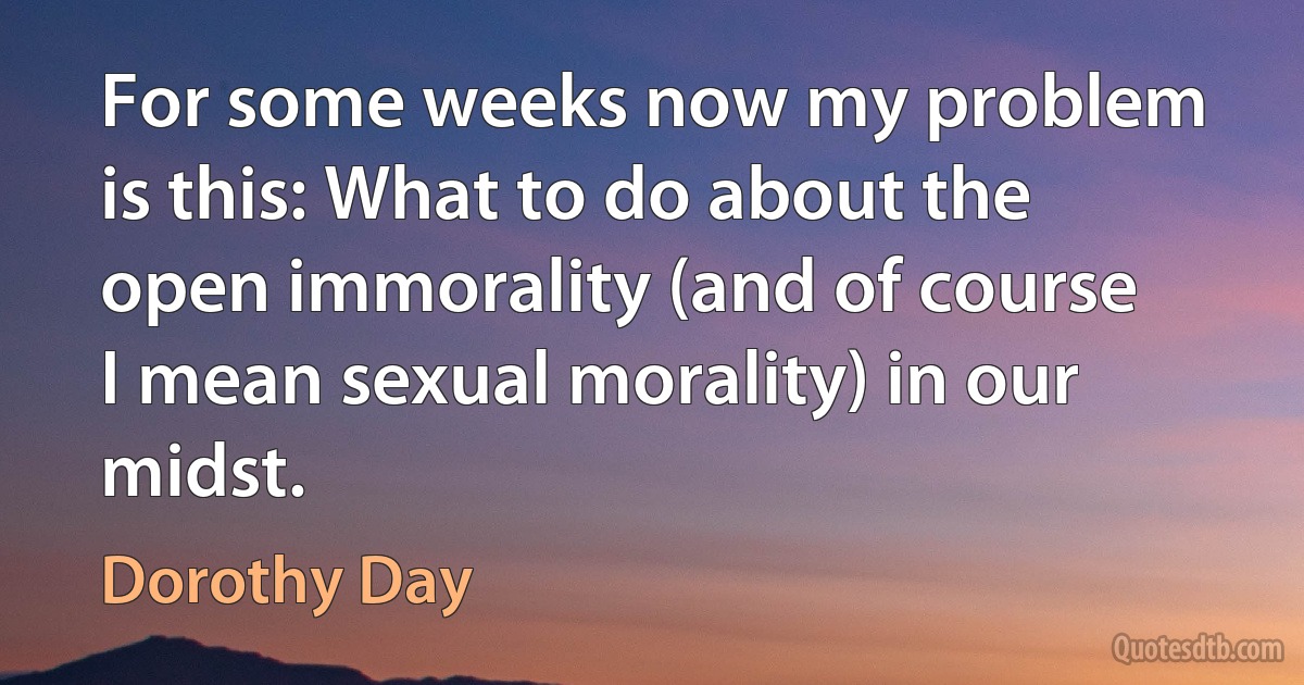 For some weeks now my problem is this: What to do about the open immorality (and of course I mean sexual morality) in our midst. (Dorothy Day)