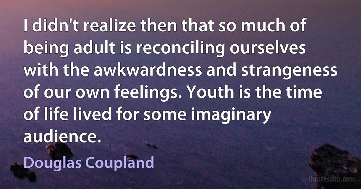 I didn't realize then that so much of being adult is reconciling ourselves with the awkwardness and strangeness of our own feelings. Youth is the time of life lived for some imaginary audience. (Douglas Coupland)