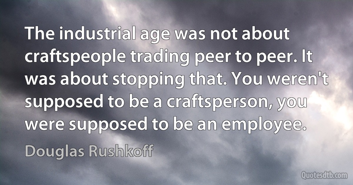 The industrial age was not about craftspeople trading peer to peer. It was about stopping that. You weren't supposed to be a craftsperson, you were supposed to be an employee. (Douglas Rushkoff)