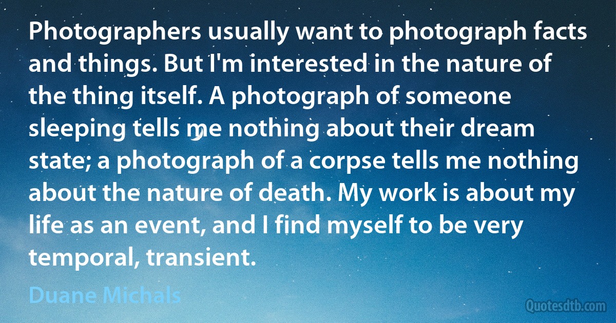 Photographers usually want to photograph facts and things. But I'm interested in the nature of the thing itself. A photograph of someone sleeping tells me nothing about their dream state; a photograph of a corpse tells me nothing about the nature of death. My work is about my life as an event, and I find myself to be very temporal, transient. (Duane Michals)