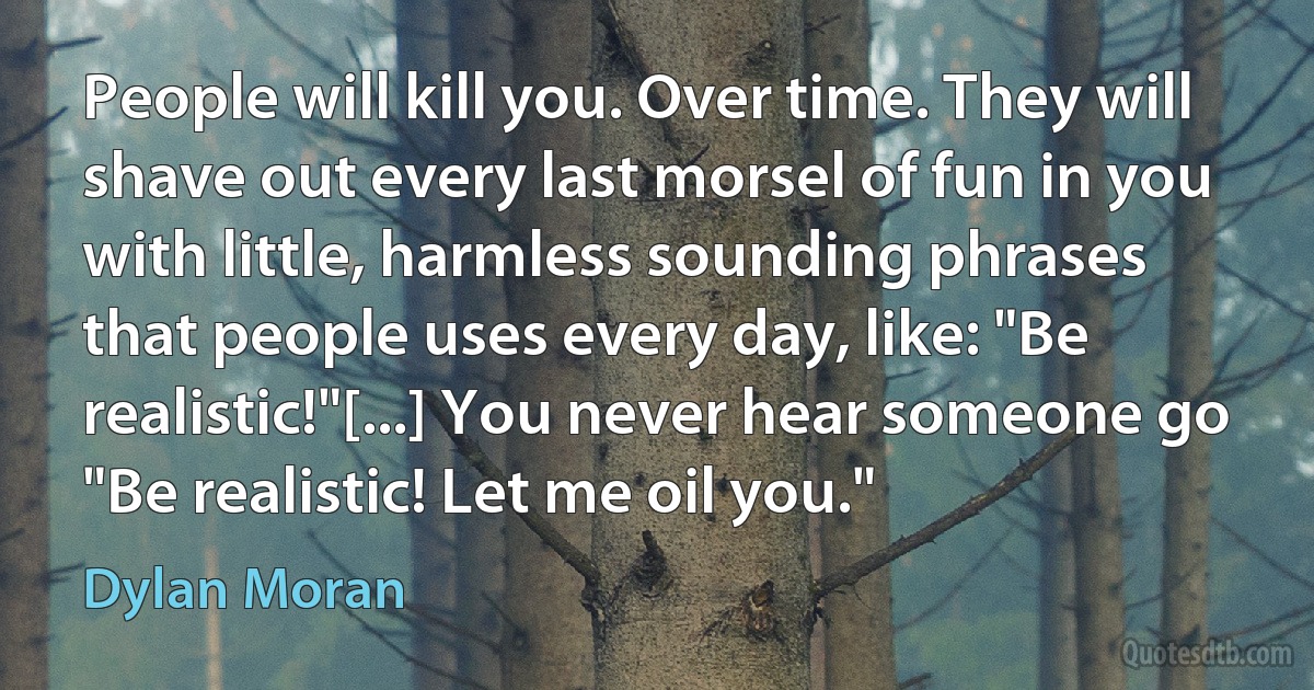 People will kill you. Over time. They will shave out every last morsel of fun in you with little, harmless sounding phrases that people uses every day, like: "Be realistic!"[...] You never hear someone go "Be realistic! Let me oil you." (Dylan Moran)