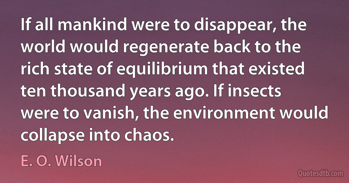 If all mankind were to disappear, the world would regenerate back to the rich state of equilibrium that existed ten thousand years ago. If insects were to vanish, the environment would collapse into chaos. (E. O. Wilson)