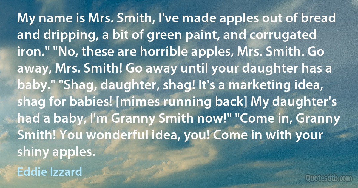 My name is Mrs. Smith, I've made apples out of bread and dripping, a bit of green paint, and corrugated iron." "No, these are horrible apples, Mrs. Smith. Go away, Mrs. Smith! Go away until your daughter has a baby." "Shag, daughter, shag! It's a marketing idea, shag for babies! [mimes running back] My daughter's had a baby, I'm Granny Smith now!" "Come in, Granny Smith! You wonderful idea, you! Come in with your shiny apples. (Eddie Izzard)