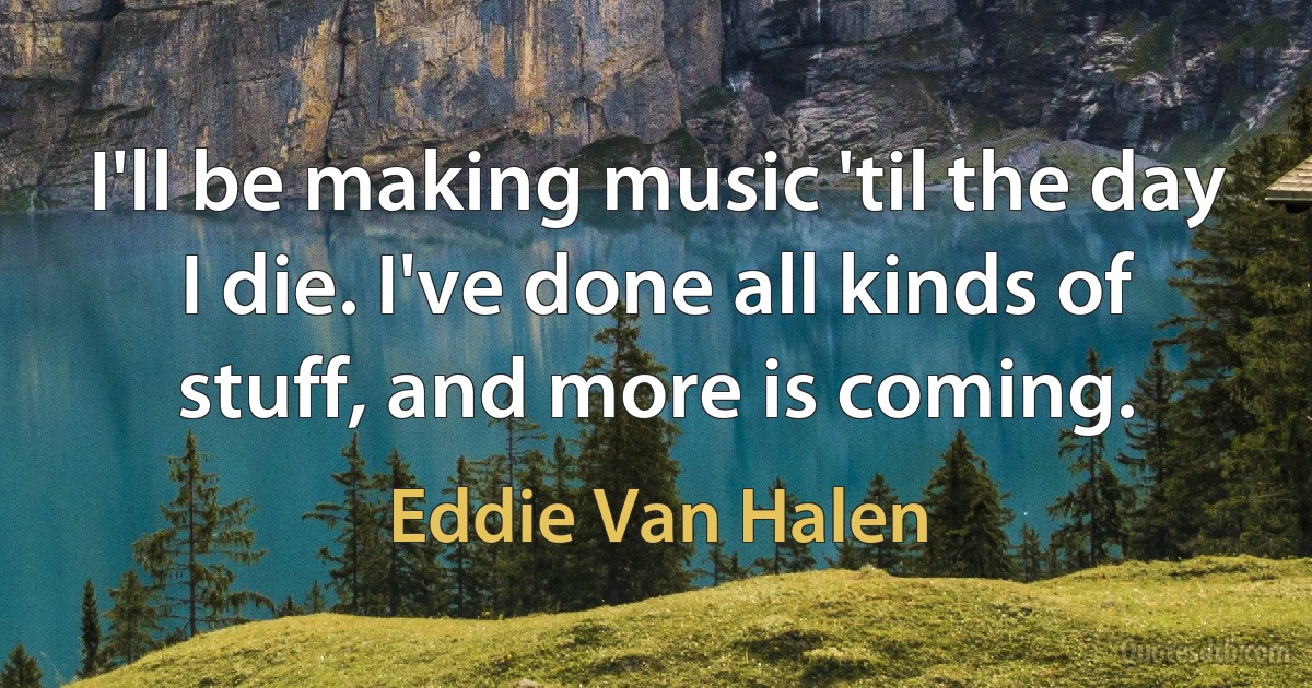 I'll be making music 'til the day I die. I've done all kinds of stuff, and more is coming. (Eddie Van Halen)