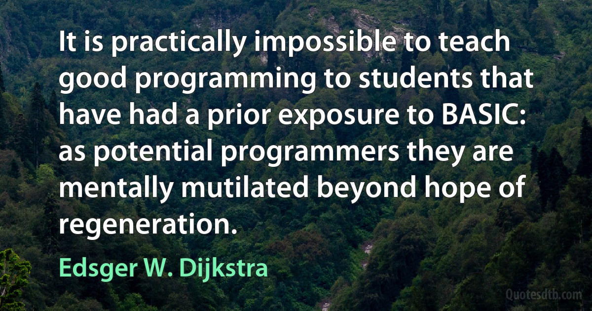 It is practically impossible to teach good programming to students that have had a prior exposure to BASIC: as potential programmers they are mentally mutilated beyond hope of regeneration. (Edsger W. Dijkstra)