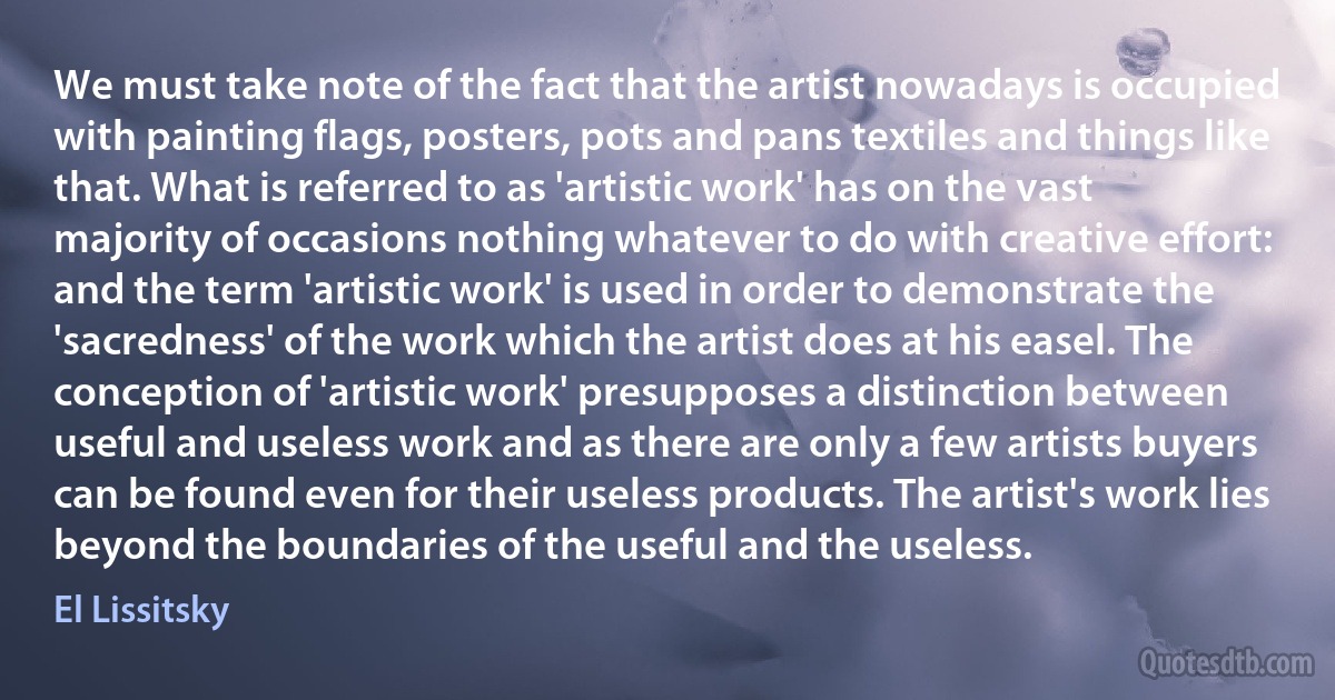 We must take note of the fact that the artist nowadays is occupied with painting flags, posters, pots and pans textiles and things like that. What is referred to as 'artistic work' has on the vast majority of occasions nothing whatever to do with creative effort: and the term 'artistic work' is used in order to demonstrate the 'sacredness' of the work which the artist does at his easel. The conception of 'artistic work' presupposes a distinction between useful and useless work and as there are only a few artists buyers can be found even for their useless products. The artist's work lies beyond the boundaries of the useful and the useless. (El Lissitsky)