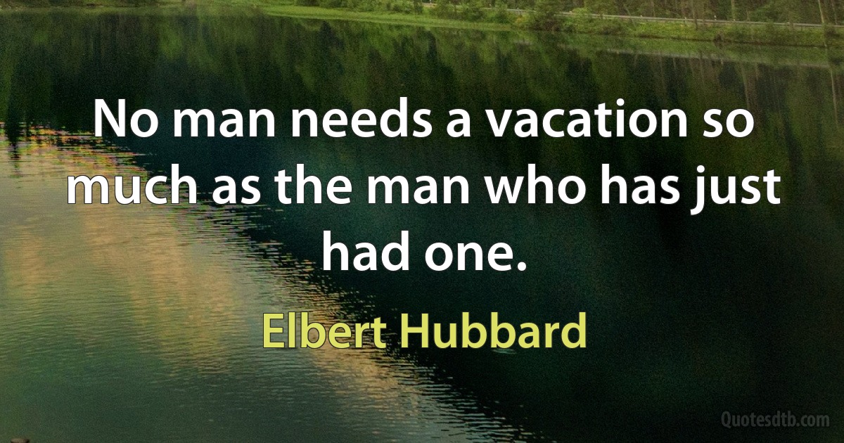 No man needs a vacation so much as the man who has just had one. (Elbert Hubbard)