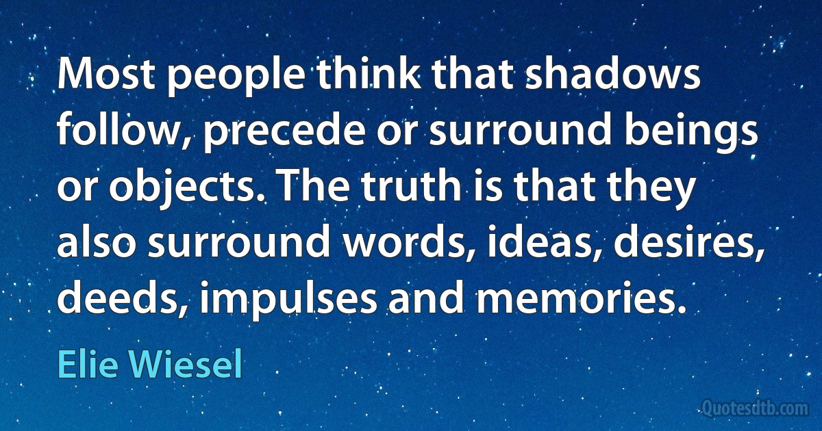 Most people think that shadows follow, precede or surround beings or objects. The truth is that they also surround words, ideas, desires, deeds, impulses and memories. (Elie Wiesel)